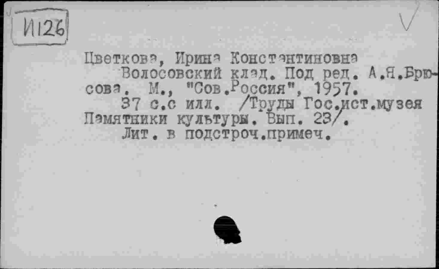 ﻿
Цветков'», Ирин4 Константинове4
Волосовский клад. Под ред. А.Я.Бр' сова. М., "Сов.Россия", 1957»
37 с.с илл. /Труды Гос.ист.музея Памятники культуры, Вып. 23/.
Лит. в подстроч.примеч.